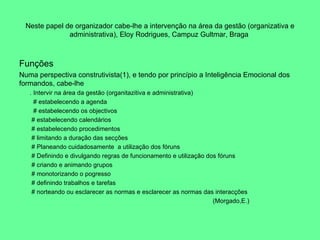 Neste papel de organizador cabe-lhe a intervenção na área da gestão (organizativa e administrativa), Eloy Rodrigues, Campuz Gultmar, Braga  Funções Numa perspectiva construtivista(1), e tendo por princípio a Inteligência Emocional dos formandos, cabe-lhe . Intervir na área da gestão (organitazitiva e administrativa) # estabelecendo a agenda # estabelecendo os objectivos  # estabelecendo calendários # estabelecendo procedimentos # limitando a duração das secções # Planeando cuidadosamente  a utilização dos fóruns # Definindo e divulgando regras de funcionamento e utilização dos fóruns # criando e animando grupos # monotorizando o pogresso # definindo trabalhos e tarefas # norteando ou esclarecer as normas e esclarecer as normas das interacções  (Morgado,E.) 