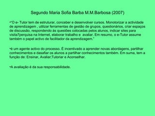 Segundo Maria Sofia Barba M.M.Barbosa (2007) “ O e- Tutor tem de estruturar, conceber e desenvolver cursos. Monotorizar a actividade de aprendizagem , utilizar ferramentas de gestão de grupos, questionários, criar espaços de discussão, respondendo ás questões colocadas pelos alunos, indicar sites para visita7perquisa na Internet, elaborar trabalho e  avaliar. Em resumo, o e-Tutor assume também o papel activo de facilitador da aprendizagem.” è um agente activo do processo. É incentivado a aprender novas abordagens, partilhar conhecimentos e dasafiar os alunos a partilhar conhecimentos também. Em suma, tem a função de: Ensinar, Avaliar;Tutoriar e Aconselhar.  A avaliação é da sua responsabilidade. 