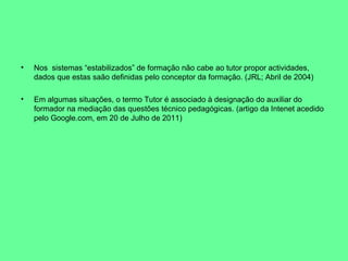Nos  sistemas “estabilizados” de formação não cabe ao tutor propor actividades, dados que estas saão definidas pelo conceptor da formação. (JRL; Abril de 2004) Em algumas situações, o termo Tutor é associado à designação do auxiliar do formador na mediação das questões técnico pedagógicas. (artigo da Intenet acedido pelo Google.com, em 20 de Julho de 2011) 