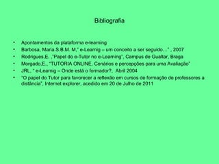 Bibliografia Apontamentos da plataforma e-learning Barbosa, Maria.S.B.M. M,” e-Learnig – um conceito a ser seguido…” , 2007 Rodrigues,E. ,”Papel do e-Tutor no e-Learning”, Campus de Gualtar, Braga Morgado,E., “TUTORIA ONLINE, Cenários e percepções para uma Avaliação” JRL, “ e-Learnig – Onde está o formador?,  Abril 2004 “ O papel do Tutor para favorecer a reflexão em cursos de formação de professores a distância”, Internet explorer, acedido em 20 de Julho de 2011 
