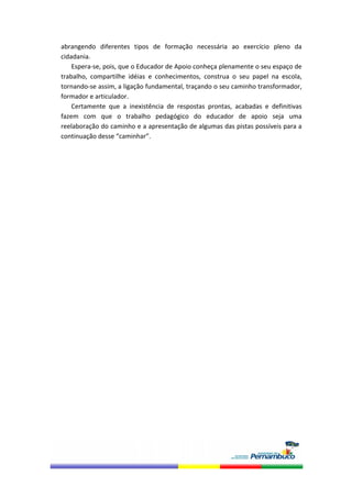 abrangendo  diferentes  tipos  de  formação  necessária  ao  exercício  pleno  da 
cidadania. 
    Espera‐se, pois, que o Educador de Apoio conheça plenamente o seu espaço de 
trabalho,  compartilhe  idéias  e  conhecimentos,  construa  o  seu  papel  na  escola, 
tornando‐se assim, a ligação fundamental, traçando o seu caminho transformador, 
formador e articulador. 
    Certamente  que  a  inexistência  de  respostas  prontas,  acabadas  e  definitivas 
fazem  com  que  o  trabalho  pedagógico  do  educador  de  apoio  seja  uma 
reelaboração do caminho e a apresentação de algumas das pistas possíveis para a 
continuação desse “caminhar”. 
 