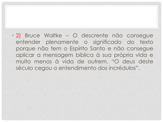 • 2) Bruce Waltke – O descrente não consegue
entender plenamente o significado do texto
porque não tem o Espírito Santo e não consegue
aplicar a mensagem bíblica à sua própria vida e
muito menos à vida de outrem. “O deus deste
século cegou o entendimento dos incrédulos”.
 