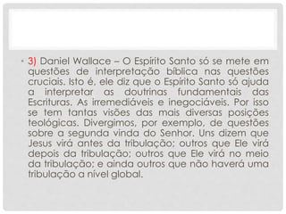• 3) Daniel Wallace – O Espírito Santo só se mete em
questões de interpretação bíblica nas questões
cruciais. Isto é, ele diz que o Espírito Santo só ajuda
a interpretar as doutrinas fundamentais das
Escrituras. As irremediáveis e inegociáveis. Por isso
se tem tantas visões das mais diversas posições
teológicas. Divergimos, por exemplo, de questões
sobre a segunda vinda do Senhor. Uns dizem que
Jesus virá antes da tribulação; outros que Ele virá
depois da tribulação; outros que Ele virá no meio
da tribulação; e ainda outros que não haverá uma
tribulação a nível global.
 