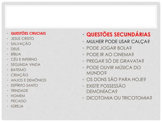 • QUESTÕES CRUCIAIS
• JESUS CRISTO
• SALVAÇÃO
• DEUS
• BÍBLIA
• CÉU E INFERNO
• SEGUNDA VINDA
• BATISMO
• CRIAÇÃO
• ANJOS E DEMÔNIOS
• ESPÍRITO SANTO
• TRINDADE
• HOMEM
• PECADO
• IGREJA
• QUESTÕES SECUNDÁRIAS
• MULHER PODE USAR CALÇA?
• PODE JOGAR BOLA?
• PODE IR AO CINEMA?
• PREGAR SÓ DE GRAVATA?
• PODE OUVIR MÚSICA DO
MUNDO?
• OS DONS SÃO PARA HOJE?
• EXISTE POSSESSÃO
DEMONÍACA?
• DICOTOMIA OU TRICOTOMIA?
 