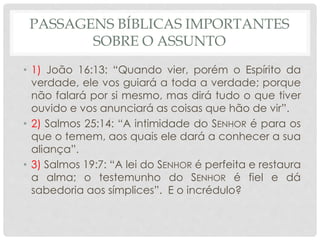 PASSAGENS BÍBLICAS IMPORTANTES
SOBRE O ASSUNTO
• 1) João 16:13: “Quando vier, porém o Espírito da
verdade, ele vos guiará a toda a verdade; porque
não falará por si mesmo, mas dirá tudo o que tiver
ouvido e vos anunciará as coisas que hão de vir”.
• 2) Salmos 25:14: “A intimidade do SENHOR é para os
que o temem, aos quais ele dará a conhecer a sua
aliança”.
• 3) Salmos 19:7: “A lei do SENHOR é perfeita e restaura
a alma; o testemunho do SENHOR é fiel e dá
sabedoria aos símplices”. E o incrédulo?
 
