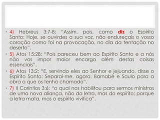 • 4) Hebreus 3:7-8: “Assim, pois, como diz o Espírito
Santo: Hoje, se ouvirdes a sua voz, não endureçais o vosso
coração como foi na provocação, no dia da tentação no
deserto”.
• 5) Atos 15:28: “Pois pareceu bem ao Espírito Santo e a nós
não vos impor maior encargo além destas coisas
essenciais”.
• 6) Atos 13:2: “E, servindo eles ao Senhor e jejuando, disse o
Espírito Santo: Separai-me, agora, Barnabé e Saulo para a
obra a que os tenho chamado”.
• 7) II Coríntios 3:6: “o qual nos habilitou para sermos ministros
de uma nova aliança, não da letra, mas do espírito; porque
a letra mata, mas o espírito vivifica”.
 