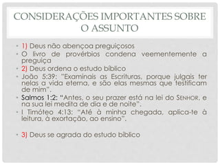 CONSIDERAÇÕES IMPORTANTES SOBRE
O ASSUNTO
• 1) Deus não abençoa preguiçosos
• O livro de provérbios condena veementemente a
preguiça
• 2) Deus ordena o estudo bíblico
• João 5:39: ”Examinais as Escrituras, porque julgais ter
nelas a vida eterna, e são elas mesmas que testificam
de mim”.
• Salmos 1:2: “Antes, o seu prazer está na lei do SENHOR, e
na sua lei medita de dia e de noite”.
• I Timóteo 4:13: “Até à minha chegada, aplica-te à
leitura, à exortação, ao ensino”.
• 3) Deus se agrada do estudo bíblico
 