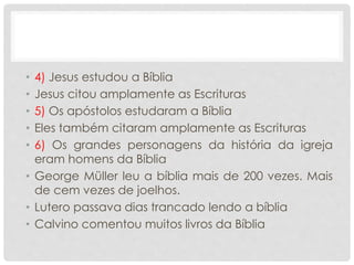 • 4) Jesus estudou a Bíblia
• Jesus citou amplamente as Escrituras
• 5) Os apóstolos estudaram a Bíblia
• Eles também citaram amplamente as Escrituras
• 6) Os grandes personagens da história da igreja
eram homens da Bíblia
• George Müller leu a bíblia mais de 200 vezes. Mais
de cem vezes de joelhos.
• Lutero passava dias trancado lendo a bíblia
• Calvino comentou muitos livros da Bíblia
 