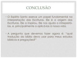 CONCLUSÃO
• O Espírito Santo exerce um papel fundamental na
interpretação das Escrituras. Ele é a origem das
Escrituras, Ele a inspirou, Ele nos ajuda a intrepretá-
las, e, principalmente a aplicá-las à nossa vida.
• A pergunta que devemos fazer agora é: “qual
tradução da bíblia devo usar para meus estudos
bíblicos e pregações?”
 