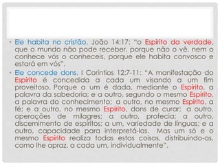 • Ele habita no cristão. João 14:17: “o Espírito da verdade,
que o mundo não pode receber, porque não o vê, nem o
conhece vós o conheceis, porque ele habita convosco e
estará em vós”.
• Ele concede dons. I Coríntios 12:7-11: “A manifestação do
Espírito é concedida a cada um visando a um fim
proveitoso. Porque a um é dada, mediante o Espírito, a
palavra da sabedoria; e a outro, segundo o mesmo Espírito,
a palavra do conhecimento; a outro, no mesmo Espírito, a
fé; e a outro, no mesmo Espírito, dons de curar; a outro,
operações de milagres; a outro, profecia; a outro,
discernimento de espíritos; a um, variedade de línguas; e a
outro, capacidade para interpretá-las. Mas um só e o
mesmo Espírito realiza todas estas coisas, distribuindo-as,
como lhe apraz, a cada um, individualmente”.
 