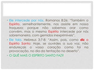 • Ele intercede por nós. Romanos 8:26: “Também o
Espírito, semelhantemente, nos assiste em nossa
fraqueza; porque não sabemos orar como
convém, mas o mesmo Espírito intercede por nós
sobremaneira, com gemidos inexprimíveis”.
• Ele fala. Hebreus 3:7-8: “Assim, pois, como diz o
Espírito Santo: Hoje, se ouvirdes a sua voz, não
endureçais o vosso coração como foi na
provocação, no dia da tentação no deserto”.
• O QUÊ MAIS O ESPÍRITO SANTO FAZ?
 