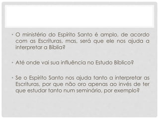 • O ministério do Espírito Santo é amplo, de acordo
com as Escrituras, mas, será que ele nos ajuda a
interpretar a Bíblia?
• Até onde vai sua influência no Estudo Bíblico?
• Se o Espírito Santo nos ajuda tanto a interpretar as
Escrituras, por que não oro apenas ao invés de ter
que estudar tanto num seminário, por exemplo?
 