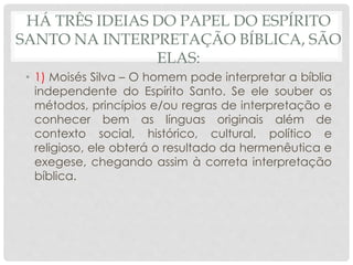 HÁ TRÊS IDEIAS DO PAPEL DO ESPÍRITO
SANTO NA INTERPRETAÇÃO BÍBLICA, SÃO
ELAS:
• 1) Moisés Silva – O homem pode interpretar a bíblia
independente do Espírito Santo. Se ele souber os
métodos, princípios e/ou regras de interpretação e
conhecer bem as línguas originais além de
contexto social, histórico, cultural, político e
religioso, ele obterá o resultado da hermenêutica e
exegese, chegando assim à correta interpretação
bíblica.
 