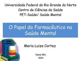 Universidade Federal do Rio Grande do Norte 
Centro de Ciências da Saúde 
PET-Saúde/ Saúde Mental 
O Papel do Farmacêutico na 
Saúde Mental 
Maria Luiza Cortez 
Natal-RN, 
2014 
 