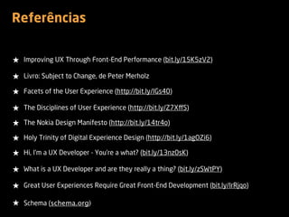 Referências
★ Improving UX Through Front-End Performance (bit.ly/15K5zV2)
★ Livro: Subject to Change, de Peter Merholz
★ Facets of the User Experience (http://bit.ly/IGs40)
★ The Disciplines of User Experience (http://bit.ly/Z7XﬀS)
★ The Nokia Design Manifesto (http://bit.ly/14tr4o)
★ Holy Trinity of Digital Experience Design (http://bit.ly/1agOZi6)
★ Hi, I'm a UX Developer - You're a what? (bit.ly/13nz0sK)
★ What is a UX Developer and are they really a thing? (bit.ly/zSWtPY)
★ Great User Experiences Require Great Front-End Development (bit.ly/IrRjqo)
★ Schema (schema.org)
 