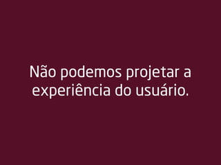 Não podemos projetar a
experiência do usuário.
 