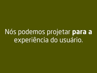 Nós podemos projetar para a
experiência do usuário.
 