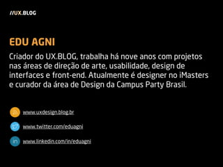 EDU AGNI
Criador do UX.BLOG, trabalha há nove anos com projetos
nas áreas de direção de arte, usabilidade, design de
interfaces e front-end. Atualmente é designer no iMasters
e curador da área de Design da Campus Party Brasil.
www.uxdesign.blog.br
www.twitter.com/eduagni
www.linkedin.com/in/eduagni
//UX.BLOG
 