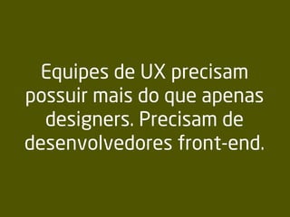 Equipes de UX precisam
possuir mais do que apenas
designers. Precisam de
desenvolvedores front-end.
 