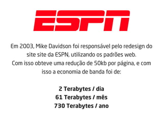 Em 2003, Mike Davidson foi responsável pelo redesign do
site site da ESPN, utilizando os padrões web.
Com isso obteve uma redução de 50kb por página, e com
isso a economia de banda foi de:
2 Terabytes / dia
61 Terabytes / mês
730 Terabytes / ano
 