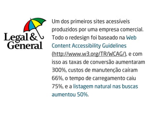Um dos primeiros sites acessíveis
produzidos por uma empresa comercial.
Todo o redesign foi baseado na Web
Content Accessibility Guidelines
(http://www.w3.org/TR/WCAG/), e com
isso as taxas de conversão aumentaram
300%, custos de manutenção caíram
66%, o tempo de carregamento caiu
75%, e a listagem natural nas buscas
aumentou 50%.
 