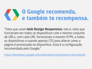 O Google recomenda,
e também te recompensa.
“Sites que usam Web Design Responsivo, isto é, sites que
funcionam em todos os dispositivos com o mesmo conjunto
de URLs, com cada URL fornecendo o mesmo HTML a todos
os dispositivos e usando apenas CSS para alterar como a
página é processada no dispositivo. Essa é a configuração
recomendada pelo Google.”
https://developers.google.com/webmasters/smartphone-sites/details
 