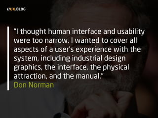 “I thought human interface and usability
were too narrow. I wanted to cover all
aspects of a user’s experience with the
system, including industrial design
graphics, the interface, the physical
attraction, and the manual.”
Don Norman
//UX.BLOG
 