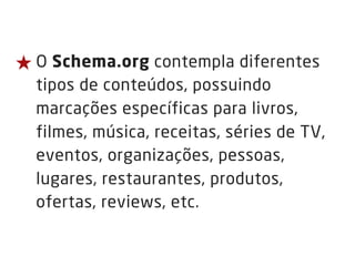 ★ O Schema.org contempla diferentes
tipos de conteúdos, possuindo
marcações específicas para livros,
filmes, música, receitas, séries de TV,
eventos, organizações, pessoas,
lugares, restaurantes, produtos,
ofertas, reviews, etc.
 