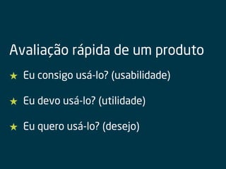 Avaliação rápida de um produto
★ Eu consigo usá-lo? (usabilidade)
★ Eu devo usá-lo? (utilidade)
★ Eu quero usá-lo? (desejo)
 