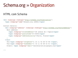 Schema.org » Organization
HTML com Schema
<div itemscope itemtype="http://schema.org/Organization">
<span itemprop="name">Google.org (GOOG)</span>
Contact Details:
<div itemprop="address" itemscope itemtype="http://schema.org/PostalAddress">
Main address:
<span itemprop="streetAddress">38 avenue de l'Opera</span>
<span itemprop="postalCode">F-75002</span>
<span itemprop="addressLocality">Paris, France</span>
,
</div>
Tel:<span itemprop="telephone">( 33 1) 42 68 53 00 </span>,
Fax:<span itemprop="faxNumber">( 33 1) 42 68 53 01 </span>,
E-mail: <span itemprop="email">secretariat(at)google.org</span>
...
 