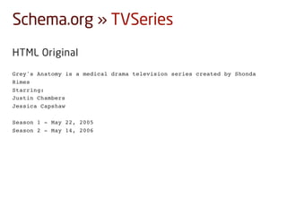 Schema.org » TVSeries
HTML Original
Grey's Anatomy is a medical drama television series created by Shonda
Rimes
Starring:
Justin Chambers
Jessica Capshaw
Season 1 - May 22, 2005
Season 2 - May 14, 2006
 