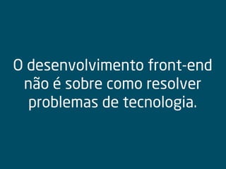 O desenvolvimento front-end
não é sobre como resolver
problemas de tecnologia.
 