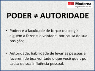 PODER ≠ AUTORIDADE Poder: é a faculdade de forçar ou coagir alguém a fazer sua vontade, por causa de sua posição; Autoridade: habilidade de levar as pessoas a fazerem de boa vontade o que você quer, por causa de sua influência pessoal. 