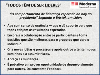 “ TODOS TÊM DE SER  LIDERES ” Age com senso de urgência — age e dá suporte para que todos atinjam os resultados esperados. Encoraja a colaboração entre os participantes e toma decisões que são melhores para o grupo do que para o individuo. Cria novas idéias e processos e apóia outros a tentar novos caminhos e a assumir riscos. Abraça as mudanças. É pró-ativo em prover oportunidade de desenvolvimento para outros. Dá constante Feedback. “ O comportamento de liderança esperado do boy ao presidente” Segundo o Bristol, um Líder: 