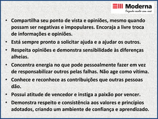 Compartilha seu ponto de vista e opiniões, mesmo quando possam ser negativas e impopulares. Encoraja a livre troca de informações e opiniões. Está sempre pronto a solicitar ajuda e a ajudar os outros. Respeita opiniões e demonstra sensibilidade às diferenças alheias. Concentra energia no que pode pessoalmente fazer em vez de responsabilizar outros pelas falhas. Não age como vítima. Conhece e reconhece as contribuições que outras pessoas dão. Possui atitude de vencedor e instiga a paixão por vencer. Demonstra respeito e consistência aos valores e princípios adotados, criando um ambiente de confiança e aprendizado. 