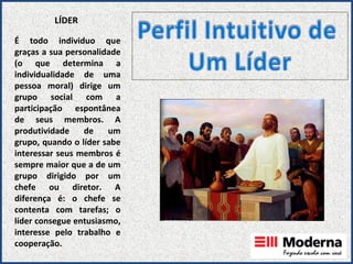 LÍDER É todo individuo que graças a sua personalidade (o que determina a individualidade de uma pessoa moral) dirige um grupo social com a participação espontânea de seus membros. A produtividade de um grupo, quando o líder sabe interessar seus membros é sempre maior que a de um grupo dirigido por um chefe ou diretor. A diferença é: o chefe se contenta com tarefas; o líder consegue entusiasmo, interesse pelo trabalho e cooperação. 