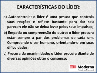 CARACTERÍSTICAS DO LÍDER: a) Autocontrole: o líder é uma pessoa que controla suas reações e reflete bastante para dar seu parecer: ele não se deixa levar pelos seus impulsos; b) Empatia ou compreensão do outro: o líder procura estar sempre a par dos problemas de cada um. Compreende o ser humano, orientando-o em suas dificuldades; c) Procura da unanimidade: o Líder procura diante de diversas opiniões obter o consenso; 