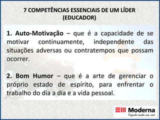 1. Auto-Motivação  – que é a capacidade de se motivar continuamente, independente das situações adversas ou contratempos que possam ocorrer. 2. Bom Humor  – que é a arte de gerenciar o próprio estado de espírito, para enfrentar o trabalho do dia a dia e a vida pessoal. 7 COMPETÊNCIAS ESSENCIAIS DE UM LÍDER (EDUCADOR) 