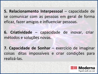 5. Relacionamento Interpessoal  – capacidade de se comunicar com as pessoas em geral de forma eficaz, fazer amigos e influenciar pessoas. 6. Criatividade  – capacidade de inovar, criar  métodos e soluções novas. 7. Capacidade de Sonhar  – exercício de imaginar coisas  ditas impossíveis e criar condições para realizá-las.  