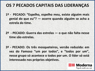 OS 7 PECADOS CAPITAIS DAS LIDERANÇAS 1º -  PECADO: “Espelho, espelho meu, existe alguém mais genial do que eu”? — ocorre quando alguém se acha a estrela do time. 2º  - PECADO: Guerra das estrelas — o que não falta nesse time são estrelas.   3º - PECADO: Os três mosqueteiros, versão reduzida: em vez do Famoso “um por todos”, e “todos por um”, nesse grupo só acontece o todos por um. O líder só está interessado nos próprios objetivos.     