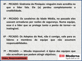 4º -  PECADO: Síndrome do Pinóquio: ninguém mais acredita no que o líder fala. Ele (a) perdeu completamente a credibilidade.   5º - PECADO: Os cavaleiros da Idade Média, no passado eles usavam armaduras por razões   de segurança. Numa equipe, esse é o líder que se protege tanto a ponto de tornar—se inatingível. 6º - PECADO: Os Adeptos do Noé, não é comigo,   vale para os lideres e membros da equipe que não assumem responsabilidades. 7º - PECADO: — Missão impossível: é típico das equipes que não acreditam que podem atingir objetivos.   Vídeo_Responsabilidade 