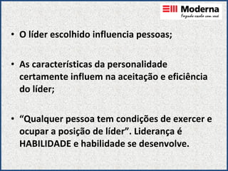 O líder escolhido influencia pessoas; As características da personalidade certamente influem na aceitação e eficiência do líder; “ Qualquer pessoa tem condições de exercer e ocupar a posição de líder”. Liderança é HABILIDADE e habilidade se desenvolve.   