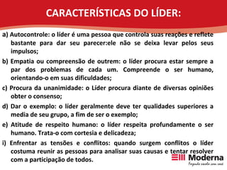 CARACTERÍSTICAS DO LÍDER: a ) Autocontrole: o líder é uma pessoa que controla suas reações e reflete bastante para dar seu parecer:ele não se deixa levar pelos seus impulsos; b) Empatia ou compreensão de outrem: o líder procura estar sempre a par dos problemas de cada um. Compreende o ser humano, orientando-o em suas dificuldades; c) Procura da unanimidade: o Líder procura diante de diversas opiniões obter o consenso; d) Dar o exemplo: o líder geralmente deve ter qualidades superiores a media de seu grupo, a fim de ser o exemplo; e) Atitude de respeito humano: o líder respeita profundamente o ser humano. Trata-o com cortesia e delicadeza; i) Enfrentar as tensões e conflitos: quando surgem conflitos o líder costuma reunir as pessoas para analisar suas causas e tentar resolver com a participação de todos. 