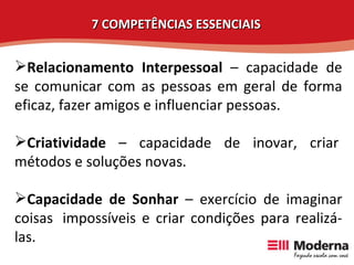 Relacionamento Interpessoal  – capacidade de se comunicar com as pessoas em geral de forma eficaz, fazer amigos e influenciar pessoas. Criatividade  – capacidade de inovar, criar  métodos e soluções novas. Capacidade de Sonhar  – exercício de imaginar coisas  impossíveis e criar condições para realizá-las.  7 COMPETÊNCIAS ESSENCIAIS 