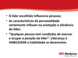 O líder escolhido influencia pessoas; As características da personalidade certamente influem na aceitação e eficiência do líder; “ Qualquer pessoa tem condições de exercer e ocupar a posição de líder”. Liderança é HABILIDADE e habilidade se desenvolve.   