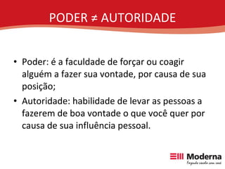 PODER ≠ AUTORIDADE Poder: é a faculdade de forçar ou coagir alguém a fazer sua vontade, por causa de sua posição; Autoridade: habilidade de levar as pessoas a fazerem de boa vontade o que você quer por causa de sua influência pessoal. 