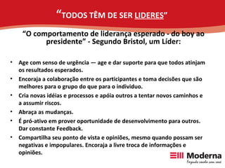 “ TODOS TÊM DE SER  LIDERES ” Age com senso de urgência — age e dar suporte para que todos atinjam os resultados esperados. Encoraja a colaboração entre os participantes e toma decisões que são melhores para o grupo do que para o individuo. Cria novas idéias e processos e apóia outros a tentar novos caminhos e a assumir riscos. Abraça as mudanças. É pró-ativo em prover oportunidade de desenvolvimento para outros. Dar constante Feedback. Compartilha seu ponto de vista e opiniões, mesmo quando possam ser negativas e impopulares. Encoraja a livre troca de informações e opiniões. “ O comportamento de liderança esperado - do boy ao presidente” - Segundo Bristol, um Líder: 