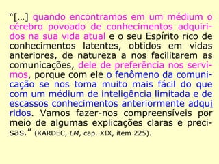 “[…] quando encontramos em um médium o
cérebro povoado de conhecimentos adquiri-
dos na sua vida atual e o seu Espírito rico de
conhecimentos latentes, obtidos em vidas
anteriores, de natureza a nos facilitarem as
comunicações, dele de preferência nos servi-
mos, porque com ele o fenômeno da comuni-
cação se nos toma muito mais fácil do que
com um médium de inteligência limitada e de
escassos conhecimentos anteriormente adqui
ridos. Vamos fazer-nos compreensíveis por
meio de algumas explicações claras e preci-
sas.” (KARDEC, LM, cap. XIX, item 225).
 