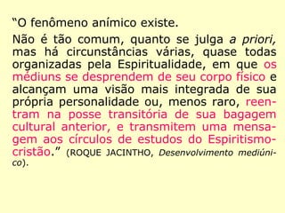 “O fenômeno anímico existe.
Não é tão comum, quanto se julga a priori,
mas há circunstâncias várias, quase todas
organizadas pela Espiritualidade, em que os
médiuns se desprendem de seu corpo físico e
alcançam uma visão mais integrada de sua
própria personalidade ou, menos raro, reen-
tram na posse transitória de sua bagagem
cultural anterior, e transmitem uma mensa-
gem aos círculos de estudos do Espiritismo-
cristão.” (ROQUE JACINTHO, Desenvolvimento mediúni-
co).
 