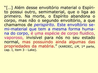“[…] Além desse envoltório material o Espíri-
to possui outro, semimaterial, que o liga ao
primeiro. Na morte, o Espírito abandona o
corpo, mas não o segundo envoltório, a que
chamamos de perispírito. Este envoltório se-
mi-material que tem a mesma forma huma-
na do corpo, é uma espécie de corpo fluídico,
vaporoso, invisível para nós no seu estado
normal, mas possuindo ainda algumas das
propriedades da matéria.” (KARDEC, LM, 1ª parte,
cap. I, item 3 - Lake).
 